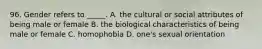 96. Gender refers to _____. A. the cultural or social attributes of being male or female B. the biological characteristics of being male or female C. homophobia D. one's sexual orientation