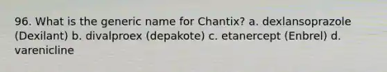 96. What is the generic name for Chantix? a. dexlansoprazole (Dexilant) b. divalproex (depakote) c. etanercept (Enbrel) d. varenicline