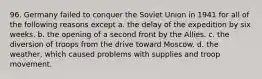 96. Germany failed to conquer the Soviet Union in 1941 for all of the following reasons except a. the delay of the expedition by six weeks. b. the opening of a second front by the Allies. c. the diversion of troops from the drive toward Moscow. d. the weather, which caused problems with supplies and troop movement.