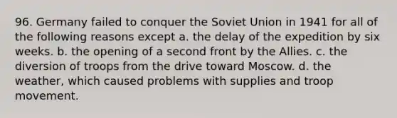 96. Germany failed to conquer the Soviet Union in 1941 for all of the following reasons except a. the delay of the expedition by six weeks. b. the opening of a second front by the Allies. c. the diversion of troops from the drive toward Moscow. d. the weather, which caused problems with supplies and troop movement.