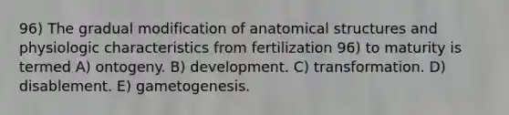 96) The gradual modification of anatomical structures and physiologic characteristics from fertilization 96) to maturity is termed A) ontogeny. B) development. C) transformation. D) disablement. E) gametogenesis.