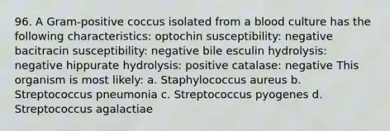 96. A Gram-positive coccus isolated from a blood culture has the following characteristics: optochin susceptibility: negative bacitracin susceptibility: negative bile esculin hydrolysis: negative hippurate hydrolysis: positive catalase: negative This organism is most likely: a. Staphylococcus aureus b. Streptococcus pneumonia c. Streptococcus pyogenes d. Streptococcus agalactiae