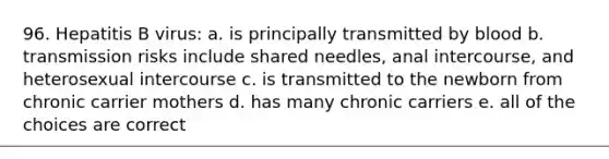 96. Hepatitis B virus: a. is principally transmitted by blood b. transmission risks include shared needles, anal intercourse, and heterosexual intercourse c. is transmitted to the newborn from chronic carrier mothers d. has many chronic carriers e. all of the choices are correct