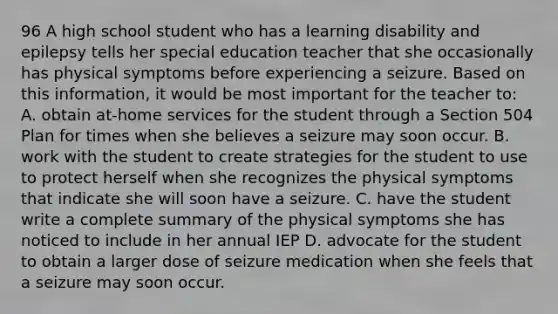 96 A high school student who has a learning disability and epilepsy tells her special education teacher that she occasionally has physical symptoms before experiencing a seizure. Based on this information, it would be most important for the teacher to: A. obtain at-home services for the student through a Section 504 Plan for times when she believes a seizure may soon occur. B. work with the student to create strategies for the student to use to protect herself when she recognizes the physical symptoms that indicate she will soon have a seizure. C. have the student write a complete summary of the physical symptoms she has noticed to include in her annual IEP D. advocate for the student to obtain a larger dose of seizure medication when she feels that a seizure may soon occur.