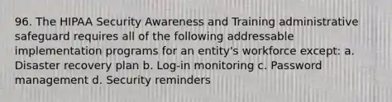 96. The HIPAA Security Awareness and Training administrative safeguard requires all of the following addressable implementation programs for an entity's workforce except: a. Disaster recovery plan b. Log-in monitoring c. Password management d. Security reminders