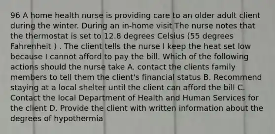 96 A home health nurse is providing care to an older adult client during the winter. During an in-home visit The nurse notes that the thermostat is set to 12.8 degrees Celsius (55 degrees Fahrenheit ) . The client tells the nurse I keep the heat set low because I cannot afford to pay the bill. Which of the following actions should the nurse take A. contact the clients family members to tell them the client's financial status B. Recommend staying at a local shelter until the client can afford the bill C. Contact the local Department of Health and Human Services for the client D. Provide the client with written information about the degrees of hypothermia