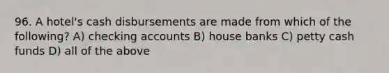 96. A hotel's cash disbursements are made from which of the following? A) checking accounts B) house banks C) petty cash funds D) all of the above