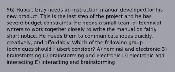 96) Hubert Gray needs an instruction manual developed for his new product. This is the last step of the project and he has severe budget constraints. He needs a small team of technical writers to work together closely to write the manual on fairly short notice. He needs them to communicate ideas quickly, creatively, and affordably. Which of the following group techniques should Hubert consider? A) nominal and electronic B) brainstorming C) brainstorming and electronic D) electronic and interacting E) interacting and brainstorming