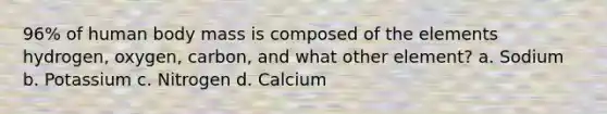 96% of human body mass is composed of the elements hydrogen, oxygen, carbon, and what other element? a. Sodium b. Potassium c. Nitrogen d. Calcium