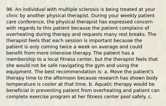 96. An individual with multiple sclerosis is being treated at your clinic by another physical therapist. During your weekly patient care conference, the physical therapist has expressed concern with regards to this patient because the patient complains of overheating during therapy and requests many rest breaks. The therapist feels that each session is important because the patient is only coming twice a week on average and could benefit from more intensive therapy. The patient has a membership to a local fitness center, but the therapist feels that she would not be safe navigating the gym and using the equipment. The best recommendation is: a. Move the patient's therapy time to the afternoon because research has shown body temperature is cooler at that time. b. Aquatic therapy would be beneficial in preventing patient from overheating and patient can complete exercise program at her fitness center pool safely. c.