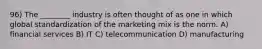 96) The ________ industry is often thought of as one in which global standardization of the marketing mix is the norm. A) financial services B) IT C) telecommunication D) manufacturing