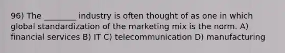 96) The ________ industry is often thought of as one in which global standardization of the marketing mix is the norm. A) financial services B) IT C) telecommunication D) manufacturing