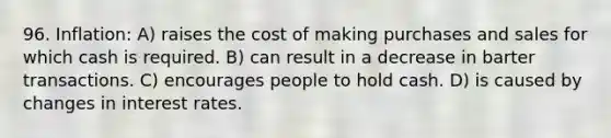 96. Inflation: A) raises the cost of making purchases and sales for which cash is required. B) can result in a decrease in barter transactions. C) encourages people to hold cash. D) is caused by changes in interest rates.