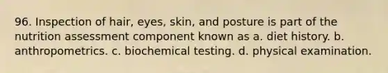 96. Inspection of hair, eyes, skin, and posture is part of the nutrition assessment component known as a. diet history. b. anthropometrics. c. biochemical testing. d. physical examination.