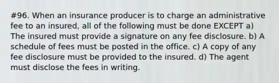 #96. When an insurance producer is to charge an administrative fee to an insured, all of the following must be done EXCEPT a) The insured must provide a signature on any fee disclosure. b) A schedule of fees must be posted in the office. c) A copy of any fee disclosure must be provided to the insured. d) The agent must disclose the fees in writing.