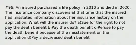 #96. An insured purchased a life policy in 2010 and died in 2020. The insurance company discovers at that time that the insured had misstated information about her insurance history on the application. What will the insurer do? a)Sue for the right to not pay the death benefit b)Pay the death benefit c)Refuse to pay the death benefit because of the misstatement on the application d)Pay a decreased death benefit