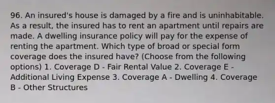 96. An insured's house is damaged by a fire and is uninhabitable. As a result, the insured has to rent an apartment until repairs are made. A dwelling insurance policy will pay for the expense of renting the apartment. Which type of broad or special form coverage does the insured have? (Choose from the following options) 1. Coverage D - Fair Rental Value 2. Coverage E - Additional Living Expense 3. Coverage A - Dwelling 4. Coverage B - Other Structures