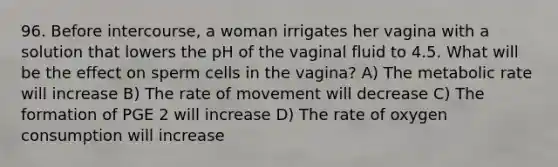 96. Before intercourse, a woman irrigates her vagina with a solution that lowers the pH of the vaginal fluid to 4.5. What will be the effect on sperm cells in the vagina? A) The metabolic rate will increase B) The rate of movement will decrease C) The formation of PGE 2 will increase D) The rate of oxygen consumption will increase