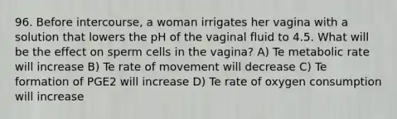 96. Before intercourse, a woman irrigates her vagina with a solution that lowers the pH of the vaginal fluid to 4.5. What will be the effect on sperm cells in the vagina? A) Te metabolic rate will increase B) Te rate of movement will decrease C) Te formation of PGE2 will increase D) Te rate of oxygen consumption will increase