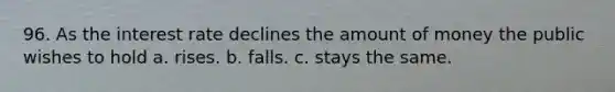 96. As the interest rate declines the amount of money the public wishes to hold a. rises. b. falls. c. stays the same.