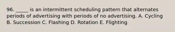 96. _____ is an intermittent scheduling pattern that alternates periods of advertising with periods of no advertising. A. Cycling B. Succession C. Flashing D. Rotation E. Flighting