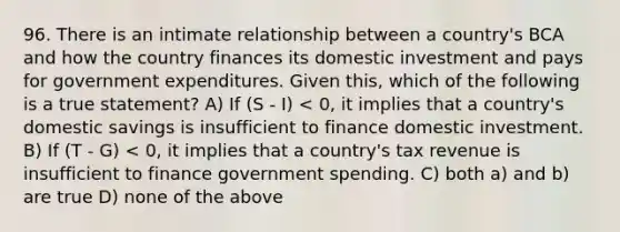 96. There is an intimate relationship between a country's BCA and how the country finances its domestic investment and pays for government expenditures. Given this, which of the following is a true statement? A) If (S - I) < 0, it implies that a country's domestic savings is insufficient to finance domestic investment. B) If (T - G) < 0, it implies that a country's tax revenue is insufficient to finance government spending. C) both a) and b) are true D) none of the above