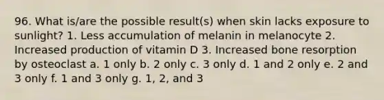 96. What is/are the possible result(s) when skin lacks exposure to sunlight? 1. Less accumulation of melanin in melanocyte 2. Increased production of vitamin D 3. Increased bone resorption by osteoclast a. 1 only b. 2 only c. 3 only d. 1 and 2 only e. 2 and 3 only f. 1 and 3 only g. 1, 2, and 3