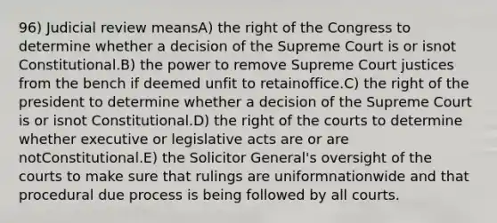 96) Judicial review meansA) the right of the Congress to determine whether a decision of the Supreme Court is or isnot Constitutional.B) the power to remove Supreme Court justices from the bench if deemed unfit to retainoffice.C) the right of the president to determine whether a decision of the Supreme Court is or isnot Constitutional.D) the right of the courts to determine whether executive or legislative acts are or are notConstitutional.E) the Solicitor General's oversight of the courts to make sure that rulings are uniformnationwide and that procedural due process is being followed by all courts.