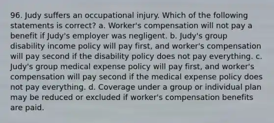 96. Judy suffers an occupational injury. Which of the following statements is correct? a. Worker's compensation will not pay a benefit if Judy's employer was negligent. b. Judy's group disability income policy will pay first, and worker's compensation will pay second if the disability policy does not pay everything. c. Judy's group medical expense policy will pay first, and worker's compensation will pay second if the medical expense policy does not pay everything. d. Coverage under a group or individual plan may be reduced or excluded if worker's compensation benefits are paid.