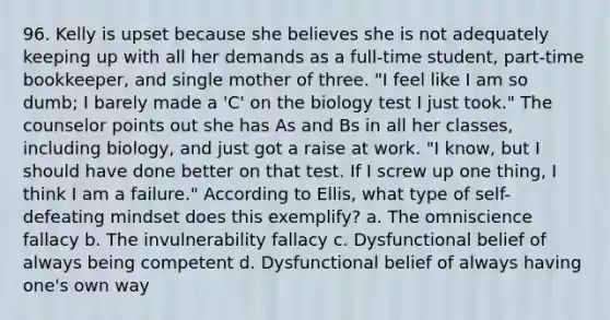 96. Kelly is upset because she believes she is not adequately keeping up with all her demands as a full-time student, part-time bookkeeper, and single mother of three. "I feel like I am so dumb; I barely made a 'C' on the biology test I just took." The counselor points out she has As and Bs in all her classes, including biology, and just got a raise at work. "I know, but I should have done better on that test. If I screw up one thing, I think I am a failure." According to Ellis, what type of self-defeating mindset does this exemplify? a. The omniscience fallacy b. The invulnerability fallacy c. Dysfunctional belief of always being competent d. Dysfunctional belief of always having one's own way