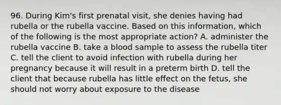 96. During Kim's first prenatal visit, she denies having had rubella or the rubella vaccine. Based on this information, which of the following is the most appropriate action? A. administer the rubella vaccine B. take a blood sample to assess the rubella titer C. tell the client to avoid infection with rubella during her pregnancy because it will result in a preterm birth D. tell the client that because rubella has little effect on the fetus, she should not worry about exposure to the disease