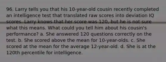 96. Larry tells you that his 10-year-old cousin recently completed an intelligence test that translated raw scores into deviation IQ scores. Larry knows that her score was 120, but he is not sure what this means. What could you tell him about his cousin's performance? a. She answered 120 questions correctly on the test. b. She scored above the mean for 10-year-olds. c. She scored at the mean for the average 12-year-old. d. She is at the 120th percentile for intelligence.