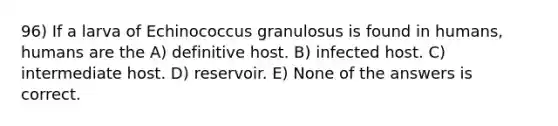 96) If a larva of Echinococcus granulosus is found in humans, humans are the A) definitive host. B) infected host. C) intermediate host. D) reservoir. E) None of the answers is correct.