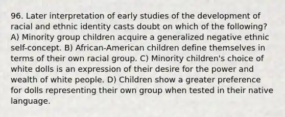 96. Later interpretation of early studies of the development of racial and ethnic identity casts doubt on which of the following? A) Minority group children acquire a generalized negative ethnic self-concept. B) African-American children define themselves in terms of their own racial group. C) Minority children's choice of white dolls is an expression of their desire for the power and wealth of white people. D) Children show a greater preference for dolls representing their own group when tested in their native language.