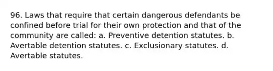 96. Laws that require that certain dangerous defendants be confined before trial for their own protection and that of the community are called: a. Preventive detention statutes. b. Avertable detention statutes. c. Exclusionary statutes. d. Avertable statutes.