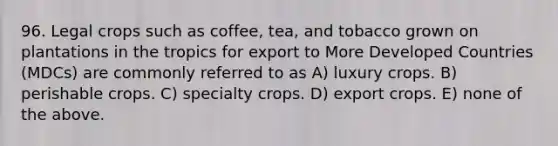 96. Legal crops such as coffee, tea, and tobacco grown on plantations in the tropics for export to More Developed Countries (MDCs) are commonly referred to as A) luxury crops. B) perishable crops. C) specialty crops. D) export crops. E) none of the above.