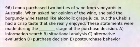 96) Leona purchased two bottles of wine from vineyards in Australia. When asked her opinion of the wine, she said the burgundy wine tasted like alcoholic grape juice, but the Chablis had a crisp taste that she really enjoyed. These statements were made during the ________ stage of the purchase decision. A) information search B) situational analysis C) alternative evaluation D) purchase decision E) postpurchase behavior