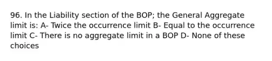 96. In the Liability section of the BOP; the General Aggregate limit is: A- Twice the occurrence limit B- Equal to the occurrence limit C- There is no aggregate limit in a BOP D- None of these choices