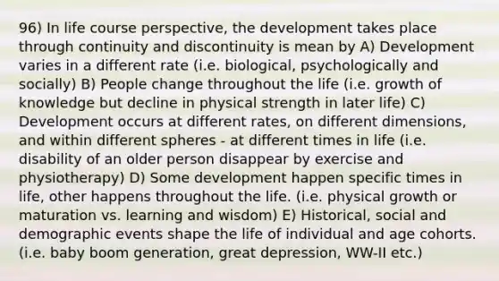 96) In life course perspective, the development takes place through continuity and discontinuity is mean by A) Development varies in a different rate (i.e. biological, psychologically and socially) B) People change throughout the life (i.e. growth of knowledge but decline in physical strength in later life) C) Development occurs at different rates, on different dimensions, and within different spheres - at different times in life (i.e. disability of an older person disappear by exercise and physiotherapy) D) Some development happen specific times in life, other happens throughout the life. (i.e. physical growth or maturation vs. learning and wisdom) E) Historical, social and demographic events shape the life of individual and age cohorts. (i.e. baby boom generation, great depression, WW-II etc.)