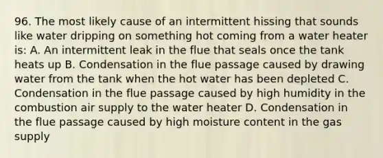 96. The most likely cause of an intermittent hissing that sounds like water dripping on something hot coming from a water heater is: A. An intermittent leak in the flue that seals once the tank heats up B. Condensation in the flue passage caused by drawing water from the tank when the hot water has been depleted C. Condensation in the flue passage caused by high humidity in the combustion air supply to the water heater D. Condensation in the flue passage caused by high moisture content in the gas supply