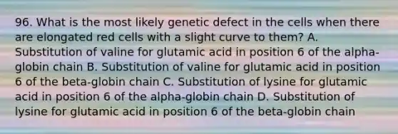 96. What is the most likely genetic defect in the cells when there are elongated red cells with a slight curve to them? A. Substitution of valine for glutamic acid in position 6 of the alpha-globin chain B. Substitution of valine for glutamic acid in position 6 of the beta-globin chain C. Substitution of lysine for glutamic acid in position 6 of the alpha-globin chain D. Substitution of lysine for glutamic acid in position 6 of the beta-globin chain