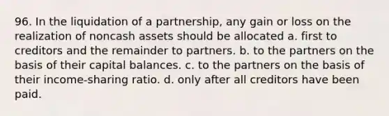 96. In the liquidation of a partnership, any gain or loss on the realization of noncash assets should be allocated a. first to creditors and the remainder to partners. b. to the partners on the basis of their capital balances. c. to the partners on the basis of their income-sharing ratio. d. only after all creditors have been paid.