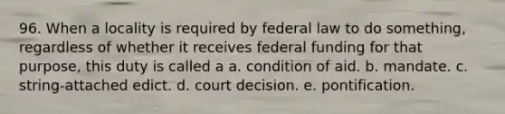 96. When a locality is required by federal law to do something, regardless of whether it receives federal funding for that purpose, this duty is called a a. condition of aid. b. mandate. c. string-attached edict. d. court decision. e. pontification.