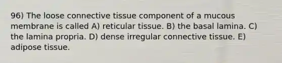 96) The loose connective tissue component of a mucous membrane is called A) reticular tissue. B) the basal lamina. C) the lamina propria. D) dense irregular connective tissue. E) adipose tissue.