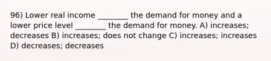 96) Lower real income ________ the demand for money and a lower price level ________ the demand for money. A) increases; decreases B) increases; does not change C) increases; increases D) decreases; decreases