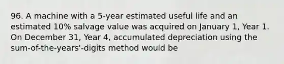 96. A machine with a 5-year estimated useful life and an estimated 10% salvage value was acquired on January 1, Year 1. On December 31, Year 4, accumulated depreciation using the sum-of-the-years'-digits method would be