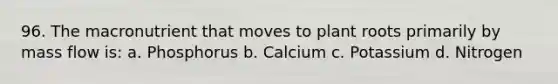 96. The macronutrient that moves to plant roots primarily by mass flow is: a. Phosphorus b. Calcium c. Potassium d. Nitrogen