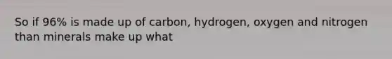 So if 96% is made up of carbon, hydrogen, oxygen and nitrogen than minerals make up what