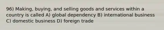 96) Making, buying, and selling goods and services within a country is called A) global dependency B) international business C) domestic business D) foreign trade