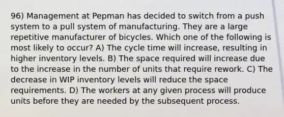 96) Management at Pepman has decided to switch from a push system to a pull system of manufacturing. They are a large repetitive manufacturer of bicycles. Which one of the following is most likely to occur? A) The cycle time will increase, resulting in higher inventory levels. B) The space required will increase due to the increase in the number of units that require rework. C) The decrease in WIP inventory levels will reduce the space requirements. D) The workers at any given process will produce units before they are needed by the subsequent process.